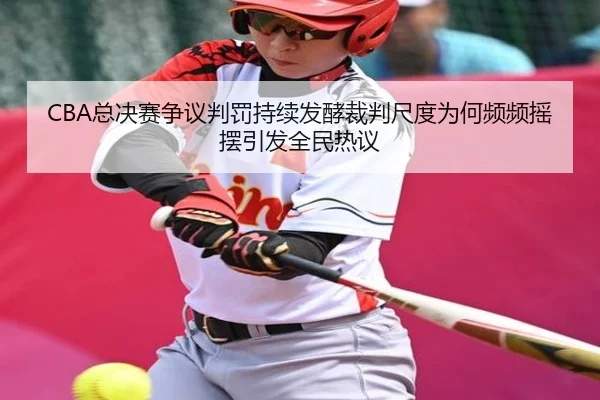 CBA总决赛争议判罚持续发酵裁判尺度为何频频摇摆引发全民热议