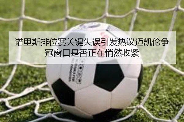 诺里斯排位赛关键失误引发热议迈凯伦争冠窗口是否正在悄然收紧