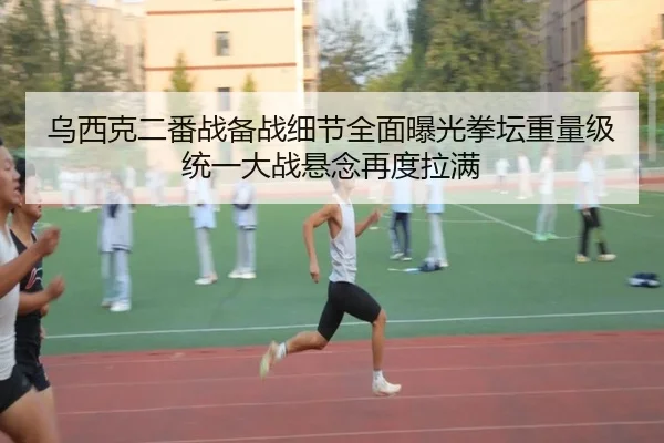 乌西克二番战备战细节全面曝光拳坛重量级统一大战悬念再度拉满