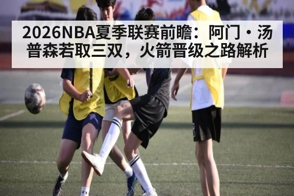 2026NBA夏季联赛前瞻：阿门·汤普森若取三双，火箭晋级之路解析