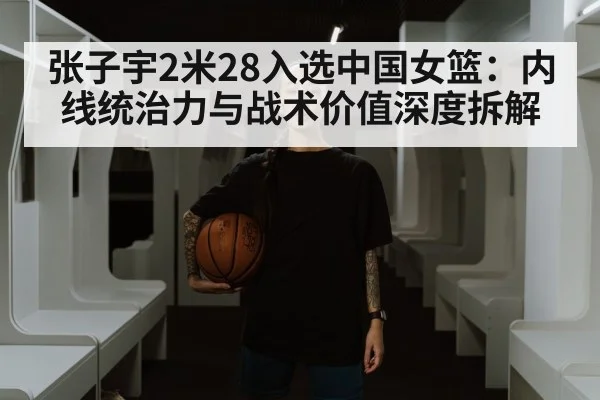 张子宇2米28入选中国女篮：内线统治力与战术价值深度拆解
