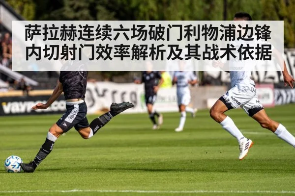 萨拉赫连续六场破门利物浦边锋内切射门效率解析及其战术依据