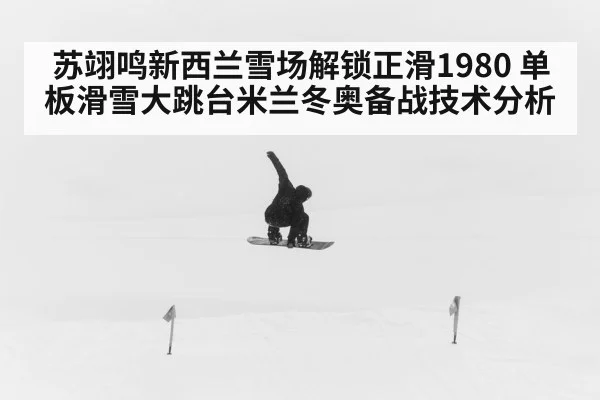 苏翊鸣新西兰雪场解锁正滑1980 单板滑雪大跳台米兰冬奥备战技术分析