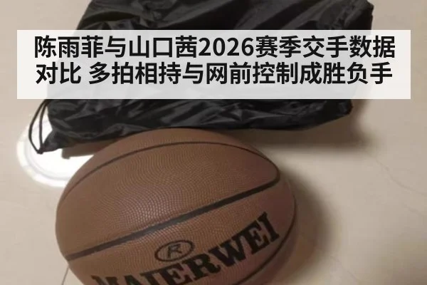 陈雨菲与山口茜2026赛季交手数据对比 多拍相持与网前控制成胜负手