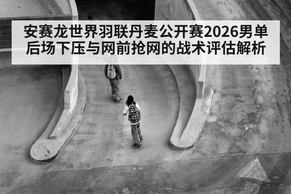 安赛龙世界羽联丹麦公开赛2026男单 后场下压与网前抢网的战术评估解析